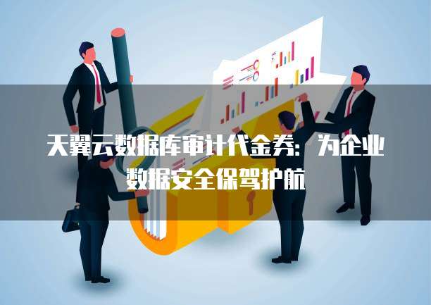 天翼云数据库审计代金券:为企业数据安全保驾护航