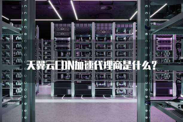 天翼云CDN加速代理商是什么?