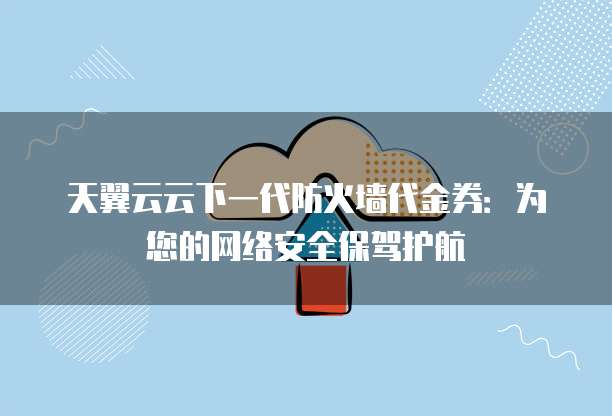 天翼云云下一代防火墙代金券:为您的网络安全保驾护航