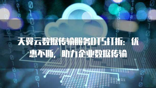 天翼云数据传输服务DTS打折:优惠不断,助力企业数据传输