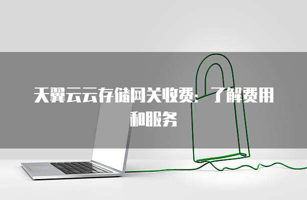 天翼云云存储网关收费:了解费用和服务