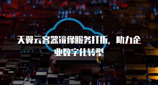天翼云容器镜像服务打折,助力企业数字化转型