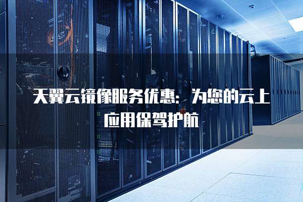 天翼云镜像服务优惠:为您的云上应用保驾护航