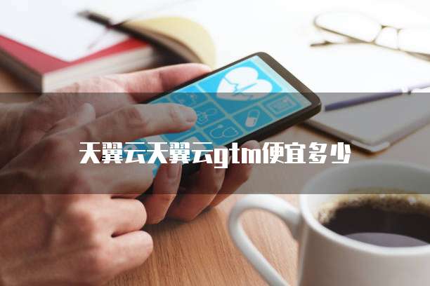 天翼云天翼云gtm便宜多少