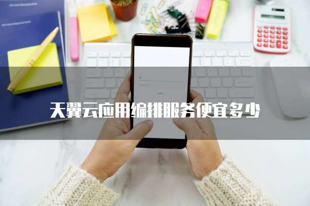 天翼云应用编排服务便宜多少