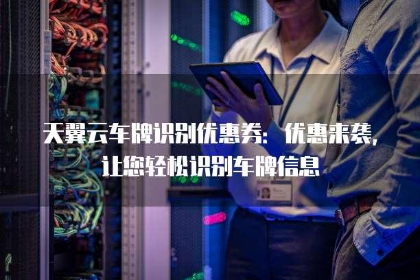 天翼云车牌识别优惠券:优惠来袭,让您轻松识别车牌信息