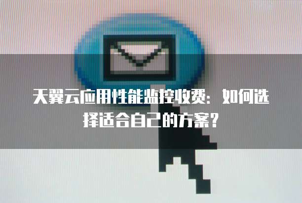 天翼云应用性能监控收费:如何选择适合自己的方案?