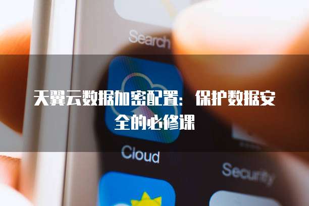 天翼云数据加密配置：保护数据安全的必修课