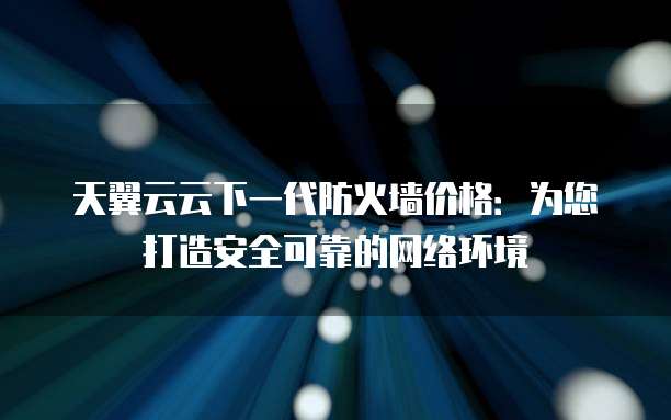天翼云云下一代防火墙价格：为您打造安全可靠的网络环境