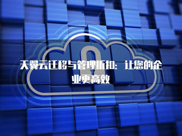 天翼云迁移与管理折扣:让您的企业更高效