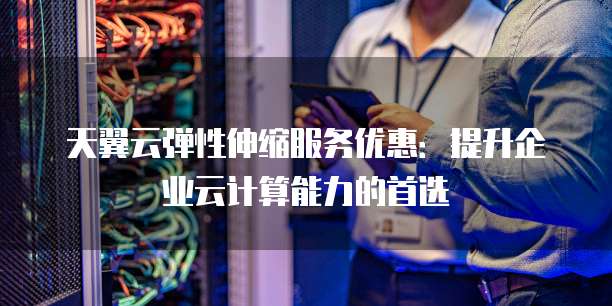 天翼云弹性伸缩服务优惠:提升企业云计算能力的首选