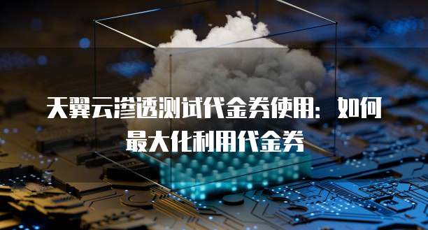 天翼云渗透测试代金券使用:如何最大化利用代金券