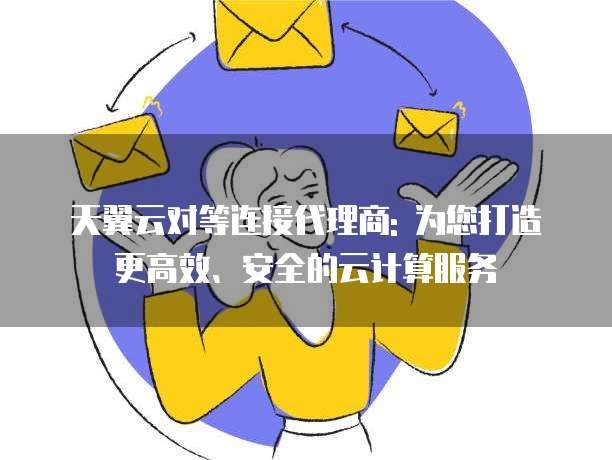 天翼云对等连接代理商: 为您打造更高效、安全的云计算服务