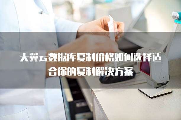 天翼云数据库复制价格如何选择适合你的复制解决方案