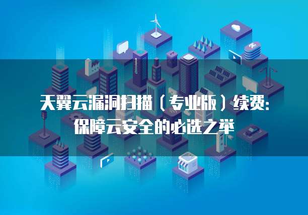 天翼云漏洞扫描(专业版)续费:保障云安全的必选之举