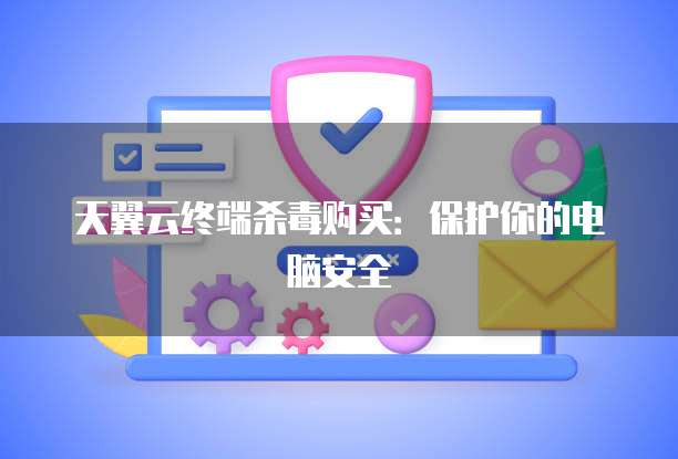天翼云终端杀毒购买:保护你的电脑安全