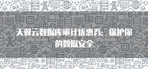 天翼云数据库审计优惠券:保护你的数据安全