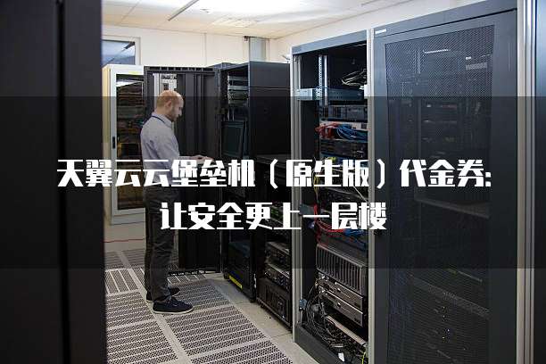 天翼云云堡垒机（原生版）代金券：让安全更上一层楼
