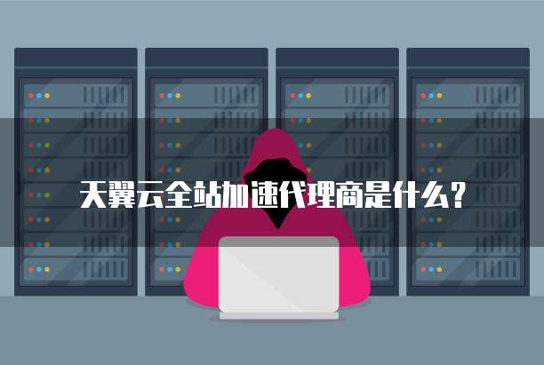 天翼云全站加速代理商是什么?