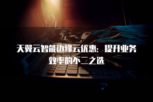 天翼云智能边缘云优惠:提升业务效率的不二之选