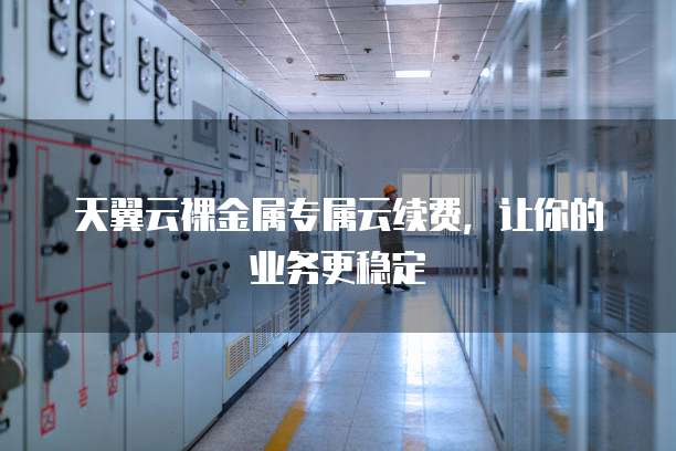 天翼云裸金属专属云续费，让你的业务更稳定
