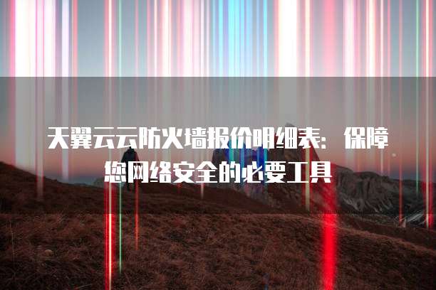 天翼云云防火墙报价明细表:保障您网络安全的必要工具