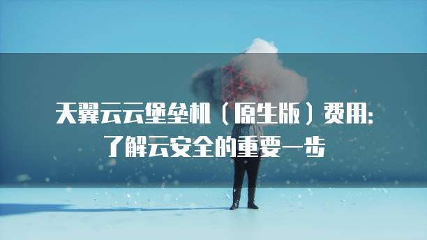 天翼云云堡垒机(原生版)费用:了解云安全的重要一步