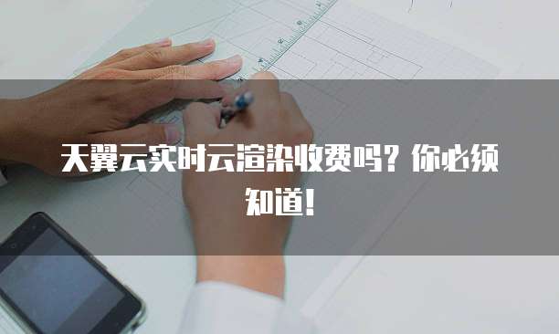 天翼云实时云渲染收费吗?你必须知道!