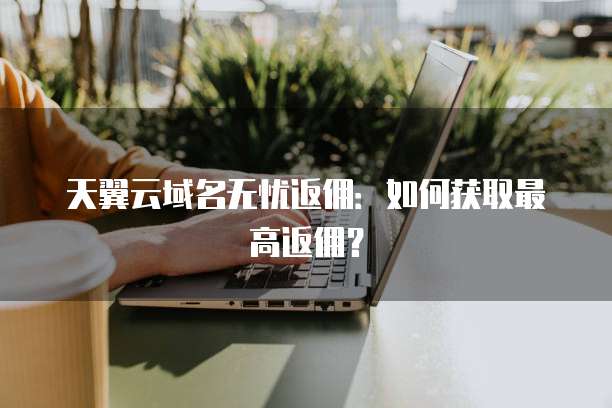 天翼云域名无忧返佣:如何获取最高返佣?