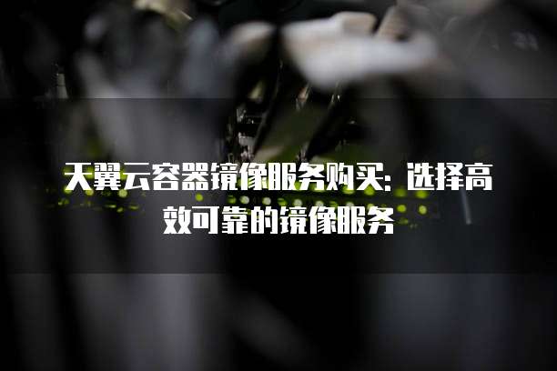 天翼云容器镜像服务购买: 选择高效可靠的镜像服务