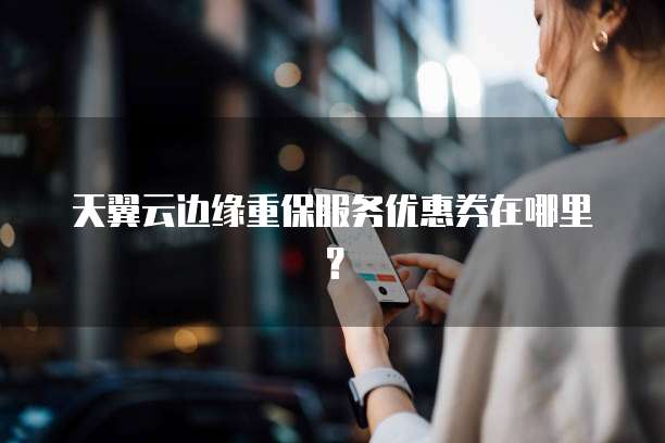 天翼云边缘重保服务优惠券在哪里?
