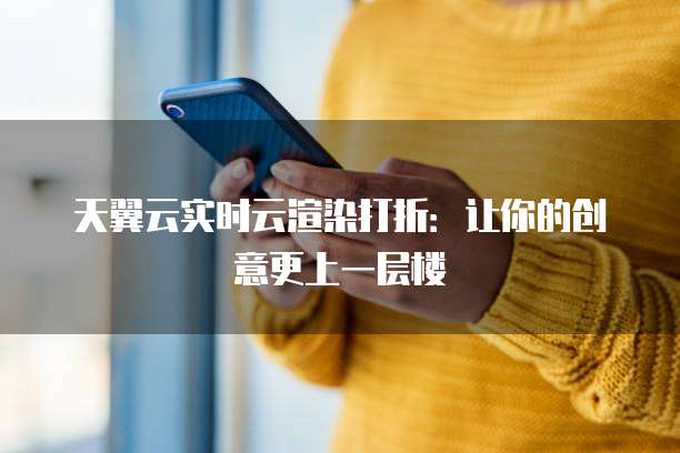 天翼云实时云渲染打折:让你的创意更上一层楼