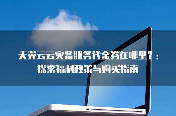 天翼云云灾备服务代金券在哪里?:探索福利政策与购买指南