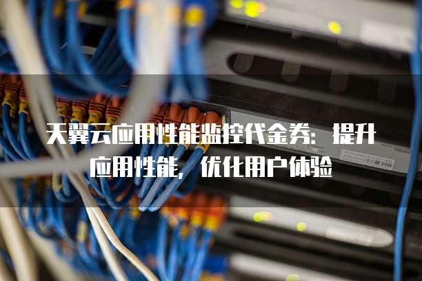 天翼云应用性能监控代金券：提升应用性能，优化用户体验