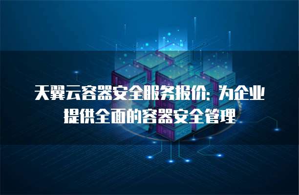 天翼云容器安全服务报价: 为企业提供全面的容器安全管理