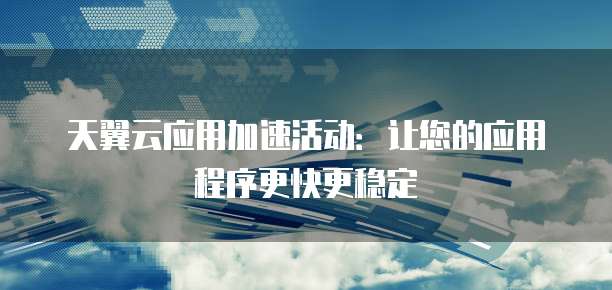 天翼云应用加速活动:让您的应用程序更快更稳定
