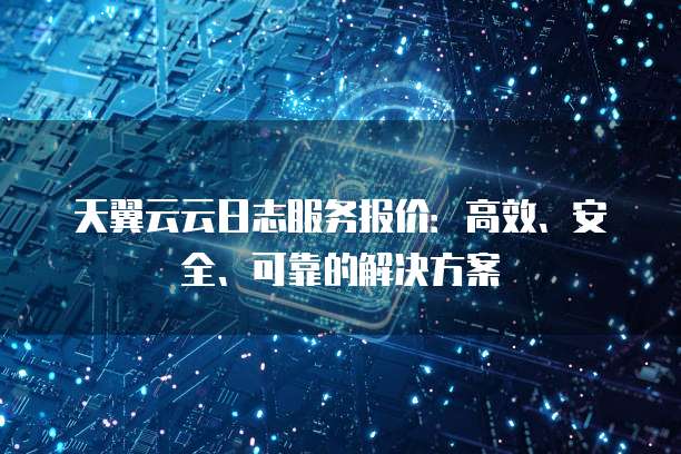 天翼云云日志服务报价:高效、安全、可靠的解决方案
