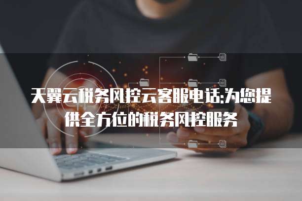 天翼云税务风控云客服电话:为您提供全方位的税务风控服务