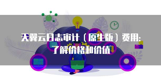 天翼云日志审计(原生版)费用:了解价格和价值