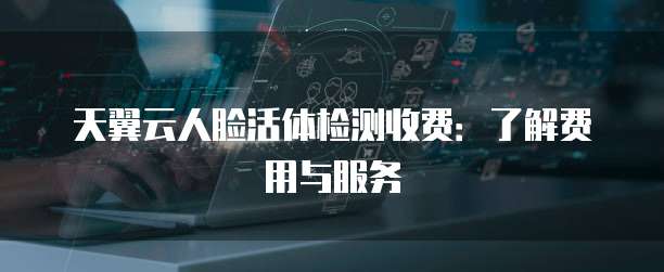 天翼云人脸活体检测收费:了解费用与服务