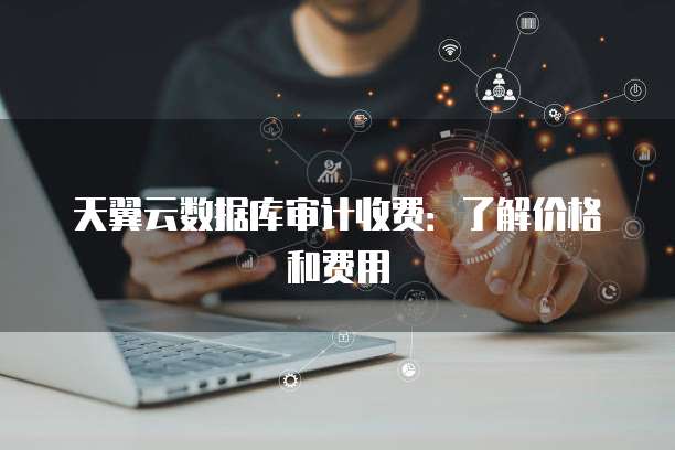 天翼云数据库审计收费:了解价格和费用