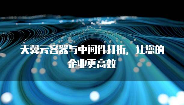 天翼云容器与中间件打折,让您的企业更高效