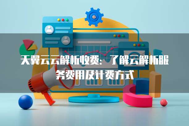 天翼云云解析收费：了解云解析服务费用及计费方式