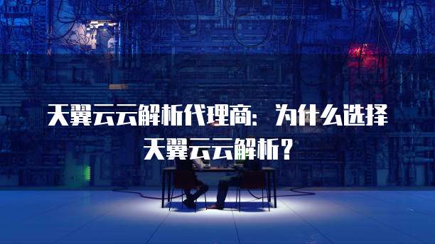 天翼云云解析代理商:为什么选择天翼云云解析?