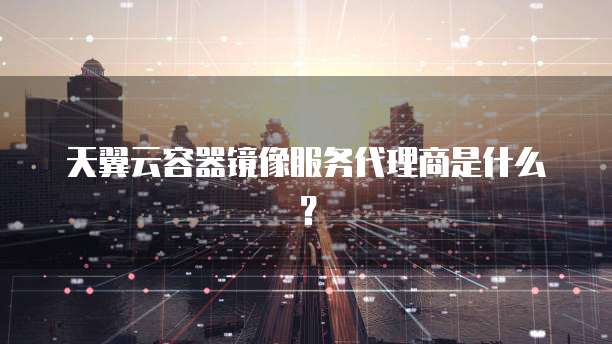 天翼云容器镜像服务代理商是什么?