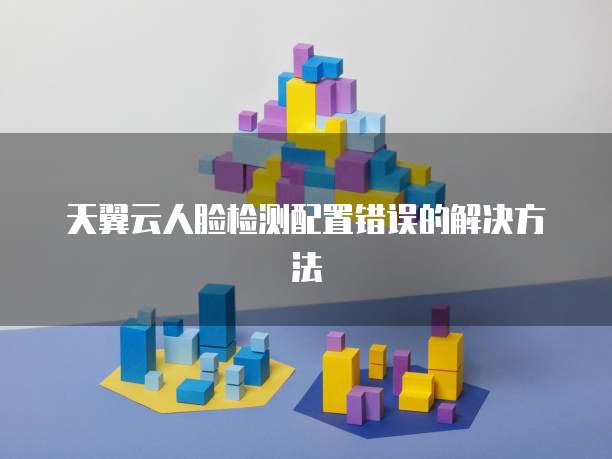 天翼云人脸检测配置错误的解决方法