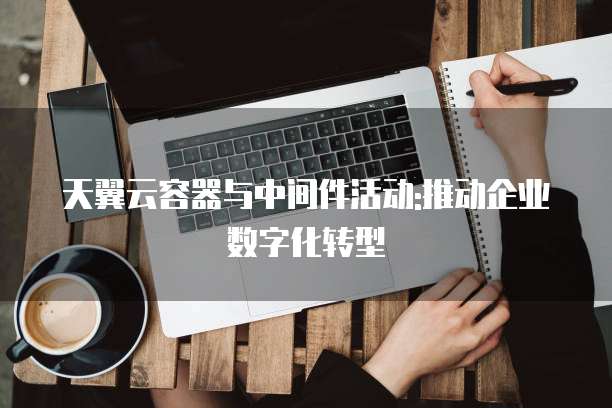 天翼云容器与中间件活动:推动企业数字化转型
