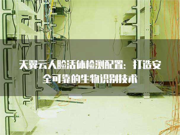 天翼云人脸活体检测配置:打造安全可靠的生物识别技术