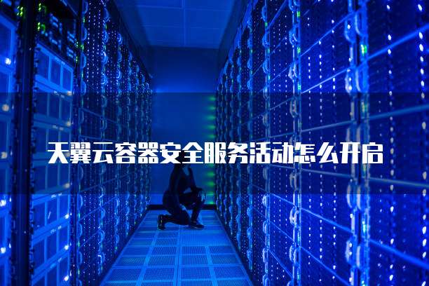天翼云容器安全服务活动怎么开启