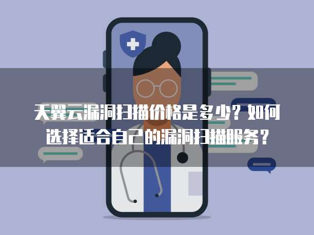 天翼云漏洞扫描价格是多少?如何选择适合自己的漏洞扫描服务?